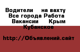 Водители BC на вахту. - Все города Работа » Вакансии   . Крым,Кубанское